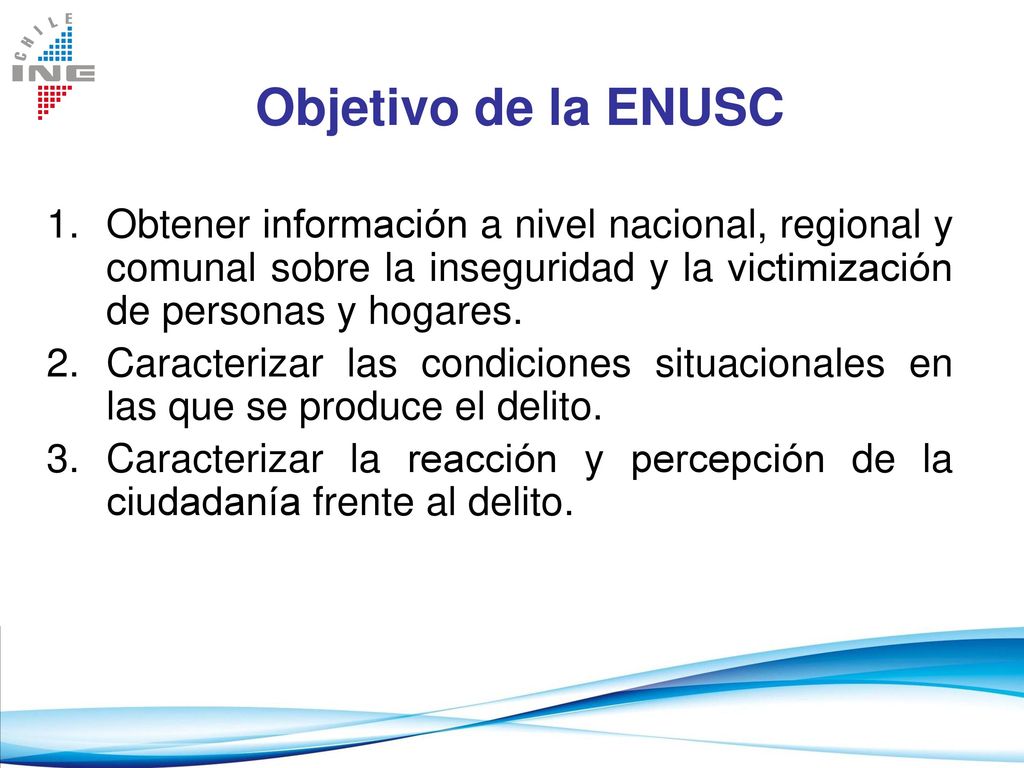 Objetivo de la ENUSC Obtener información a nivel nacional, regional y comunal sobre la inseguridad y la victimización de personas y hogares.