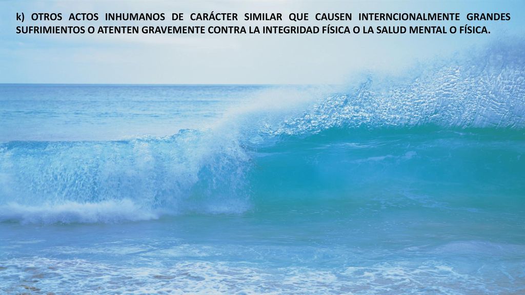 k) OTROS ACTOS INHUMANOS DE CARÁCTER SIMILAR QUE CAUSEN INTERNCIONALMENTE GRANDES SUFRIMIENTOS O ATENTEN GRAVEMENTE CONTRA LA INTEGRIDAD FÍSICA O LA SALUD MENTAL O FÍSICA.