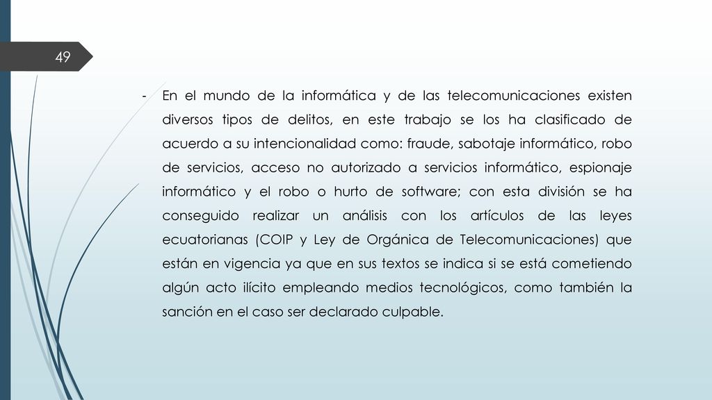 En el mundo de la informática y de las telecomunicaciones existen diversos tipos de delitos, en este trabajo se los ha clasificado de acuerdo a su intencionalidad como: fraude, sabotaje informático, robo de servicios, acceso no autorizado a servicios informático, espionaje informático y el robo o hurto de software; con esta división se ha conseguido realizar un análisis con los artículos de las leyes ecuatorianas (COIP y Ley de Orgánica de Telecomunicaciones) que están en vigencia ya que en sus textos se indica si se está cometiendo algún acto ilícito empleando medios tecnológicos, como también la sanción en el caso ser declarado culpable.