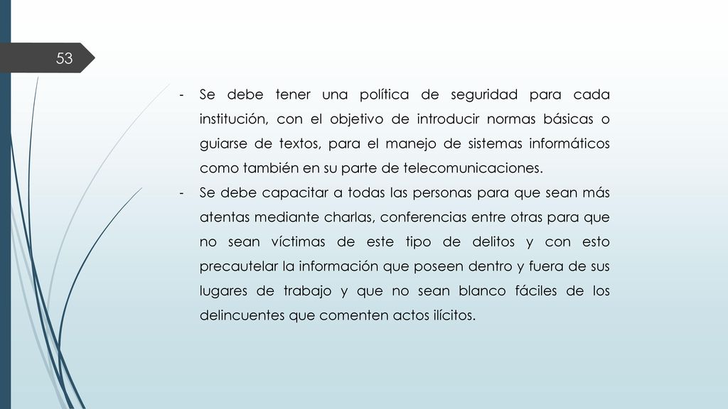 Se debe tener una política de seguridad para cada institución, con el objetivo de introducir normas básicas o guiarse de textos, para el manejo de sistemas informáticos como también en su parte de telecomunicaciones.