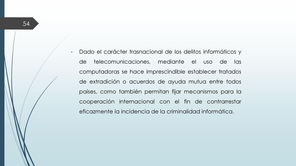Dado el carácter trasnacional de los delitos informáticos y de telecomunicaciones, mediante el uso de las computadoras se hace imprescindible establecer tratados de extradición o acuerdos de ayuda mutua entre todos países, como también permitan fijar mecanismos para la cooperación internacional con el fin de contrarrestar eficazmente la incidencia de la criminalidad informática.