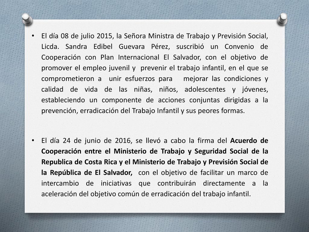 El día 08 de julio 2015, la Señora Ministra de Trabajo y Previsión Social, Licda. Sandra Edibel Guevara Pérez, suscribió un Convenio de Cooperación con Plan Internacional El Salvador, con el objetivo de promover el empleo juvenil y prevenir el trabajo infantil, en el que se comprometieron a unir esfuerzos para mejorar las condiciones y calidad de vida de las niñas, niños, adolescentes y jóvenes, estableciendo un componente de acciones conjuntas dirigidas a la prevención, erradicación del Trabajo Infantil y sus peores formas.