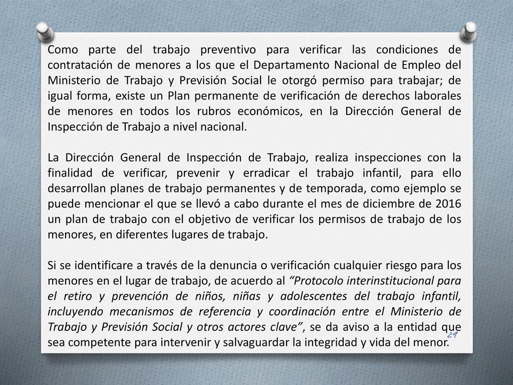 Como parte del trabajo preventivo para verificar las condiciones de contratación de menores a los que el Departamento Nacional de Empleo del Ministerio de Trabajo y Previsión Social le otorgó permiso para trabajar; de igual forma, existe un Plan permanente de verificación de derechos laborales de menores en todos los rubros económicos, en la Dirección General de Inspección de Trabajo a nivel nacional.