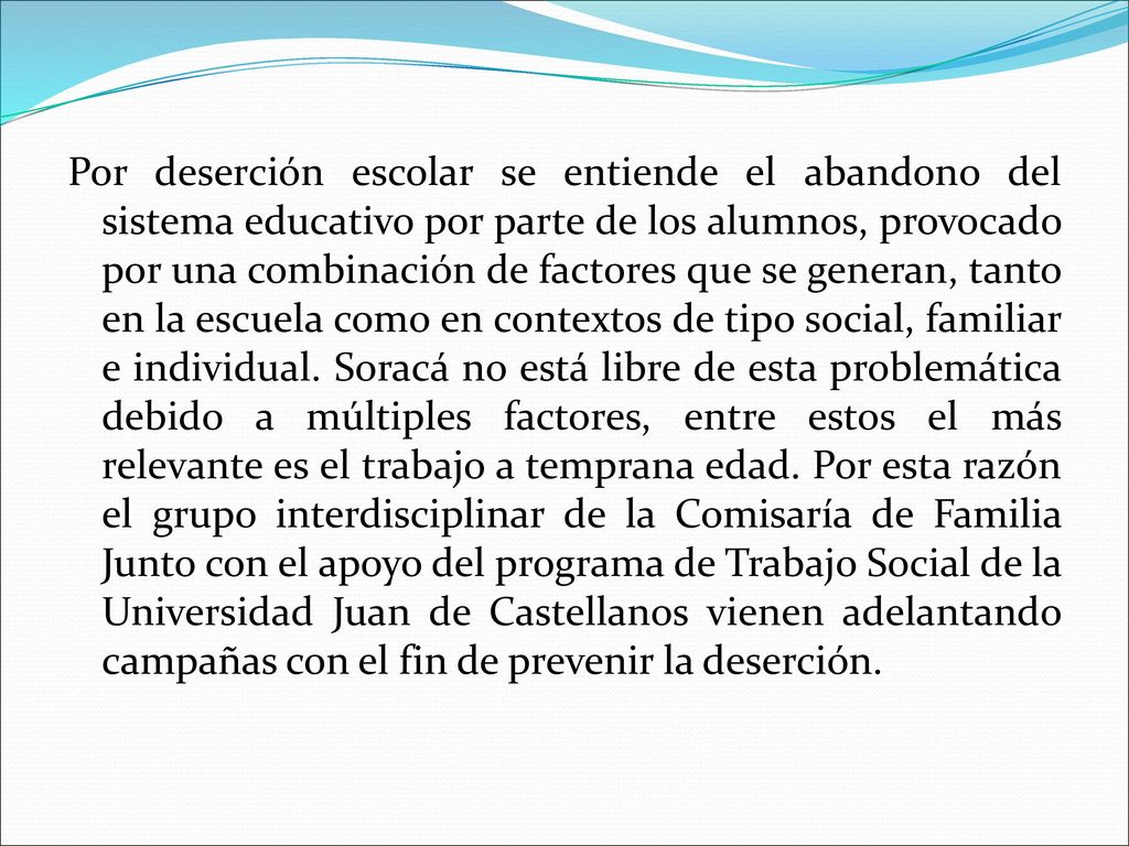 Por deserción escolar se entiende el abandono del sistema educativo por parte de los alumnos, provocado por una combinación de factores que se generan, tanto en la escuela como en contextos de tipo social, familiar e individual.