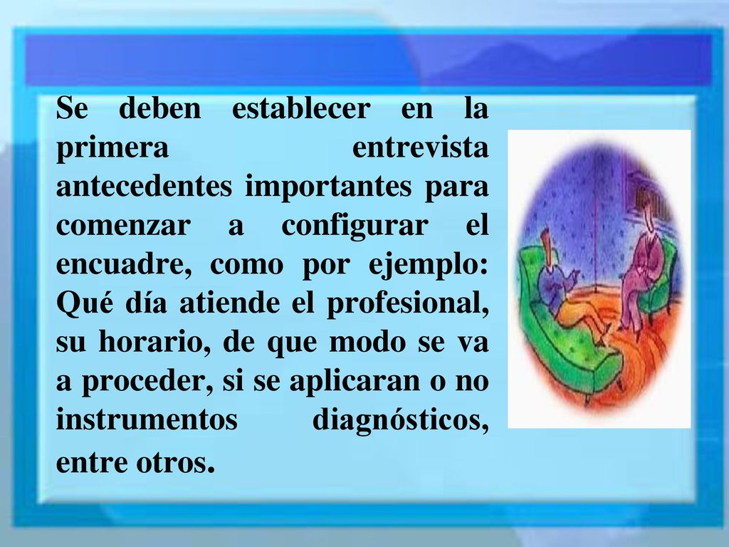 Se deben establecer en la primera entrevista antecedentes importantes para comenzar a configurar el encuadre, como por ejemplo: Qué día atiende el profesional, su horario, de que modo se va a proceder, si se aplicaran o no instrumentos diagnósticos, entre otros.