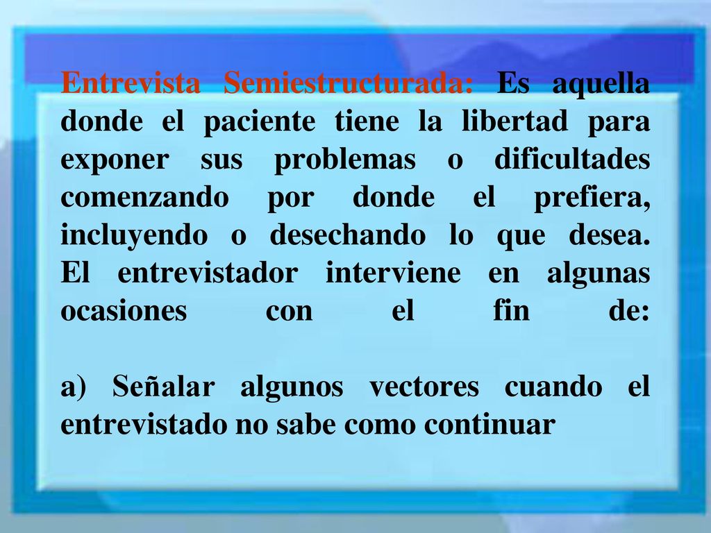 Entrevista Semiestructurada: Es aquella donde el paciente tiene la libertad para exponer sus problemas o dificultades comenzando por donde el prefiera, incluyendo o desechando lo que desea.