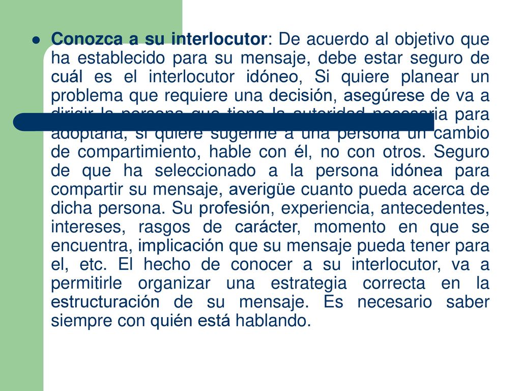 Conozca a su interlocutor: De acuerdo al objetivo que ha establecido para su mensaje, debe estar seguro de cuál es el interlocutor idóneo, Si quiere planear un problema que requiere una decisión, asegúrese de va a dirigir la persona que tiene la autoridad necesaria para adoptarla, si quiere sugerirle a una persona un cambio de compartimiento, hable con él, no con otros.