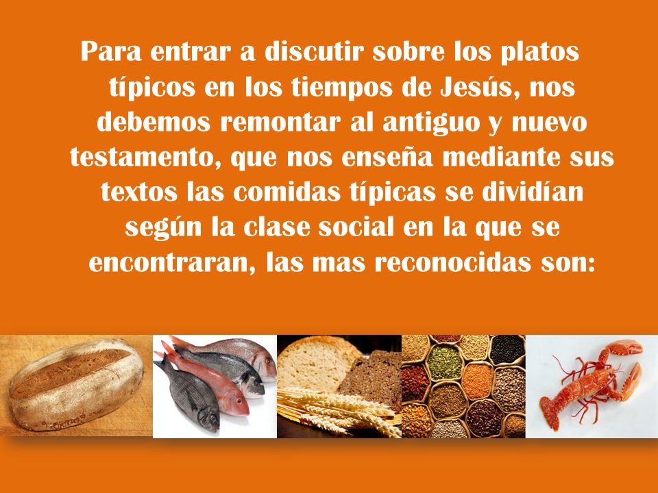 Para entrar a discutir sobre los platos típicos en los tiempos de Jesús, nos debemos remontar al antiguo y nuevo testamento, que nos enseña mediante sus textos las comidas típicas se dividían según la clase social en la que se encontraran, las mas reconocidas son: