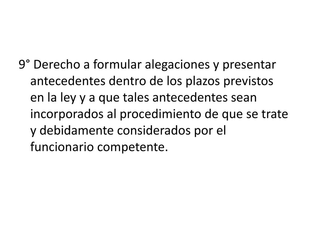 9° Derecho a formular alegaciones y presentar antecedentes dentro de los plazos previstos en la ley y a que tales antecedentes sean incorporados al procedimiento de que se trate y debidamente considerados por el funcionario competente.