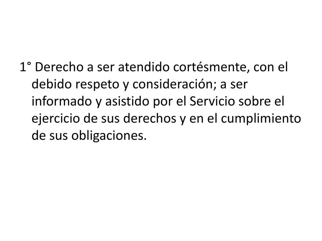 1° Derecho a ser atendido cortésmente, con el debido respeto y consideración; a ser informado y asistido por el Servicio sobre el ejercicio de sus derechos y en el cumplimiento de sus obligaciones.
