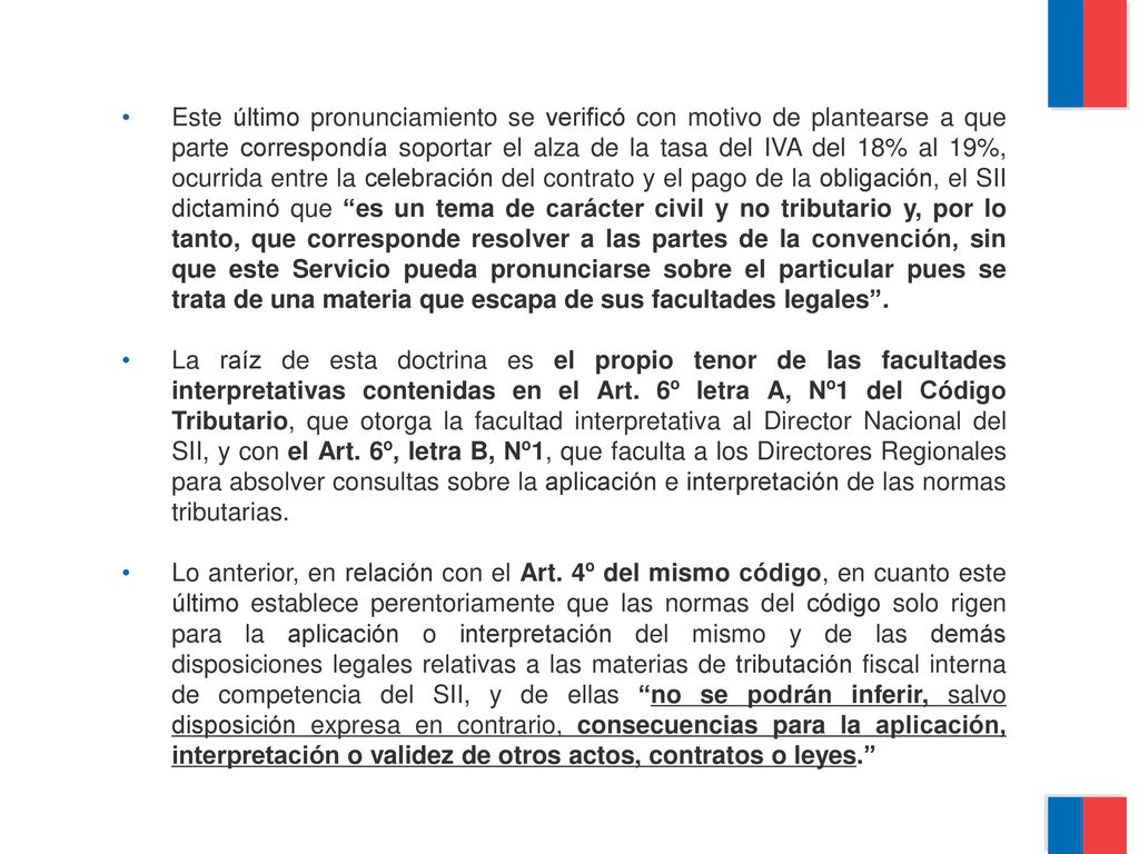 Este último pronunciamiento se verificó con motivo de plantearse a que parte correspondía soportar el alza de la tasa del IVA del 18% al 19%, ocurrida entre la celebración del contrato y el pago de la obligación, el SII dictaminó que es un tema de carácter civil y no tributario y, por lo tanto, que corresponde resolver a las partes de la convención, sin que este Servicio pueda pronunciarse sobre el particular pues se trata de una materia que escapa de sus facultades legales .