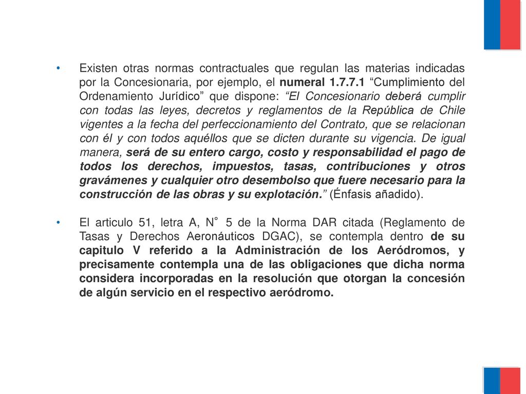 Existen otras normas contractuales que regulan las materias indicadas por la Concesionaria, por ejemplo, el numeral Cumplimiento del Ordenamiento Jurídico que dispone: El Concesionario deberá cumplir con todas las leyes, decretos y reglamentos de la República de Chile vigentes a la fecha del perfeccionamiento del Contrato, que se relacionan con él y con todos aquéllos que se dicten durante su vigencia. De igual manera, será de su entero cargo, costo y responsabilidad el pago de todos los derechos, impuestos, tasas, contribuciones y otros gravámenes y cualquier otro desembolso que fuere necesario para la construcción de las obras y su explotación. (Énfasis añadido).