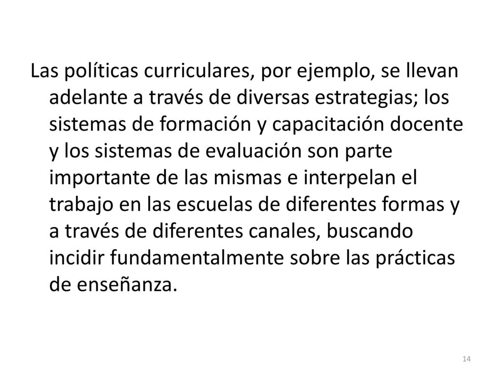 Las políticas curriculares, por ejemplo, se llevan adelante a través de diversas estrategias; los sistemas de formación y capacitación docente y los sistemas de evaluación son parte importante de las mismas e interpelan el trabajo en las escuelas de diferentes formas y a través de diferentes canales, buscando incidir fundamentalmente sobre las prácticas de enseñanza.