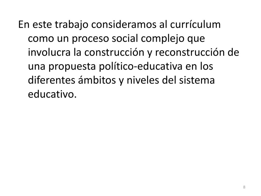 En este trabajo consideramos al currículum como un proceso social complejo que involucra la construcción y reconstrucción de una propuesta político-educativa en los diferentes ámbitos y niveles del sistema educativo.