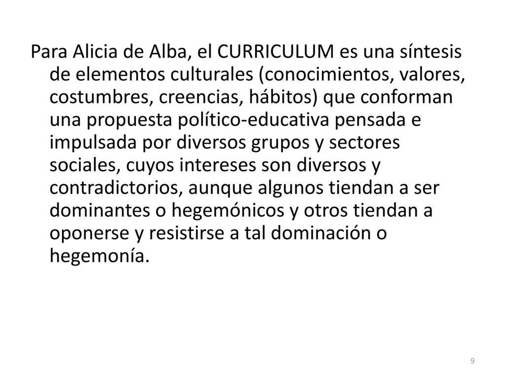 Para Alicia de Alba, el CURRICULUM es una síntesis de elementos culturales (conocimientos, valores, costumbres, creencias, hábitos) que conforman una propuesta político-educativa pensada e impulsada por diversos grupos y sectores sociales, cuyos intereses son diversos y contradictorios, aunque algunos tiendan a ser dominantes o hegemónicos y otros tiendan a oponerse y resistirse a tal dominación o hegemonía.