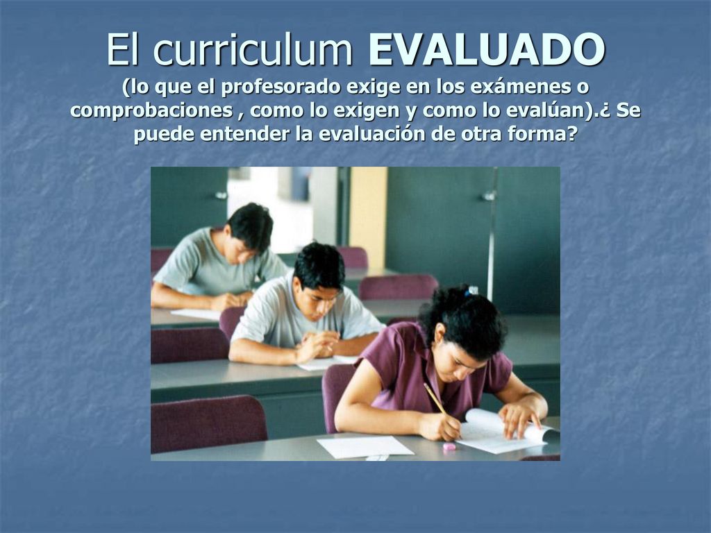 El curriculum EVALUADO (lo que el profesorado exige en los exámenes o comprobaciones , como lo exigen y como lo evalúan).¿ Se puede entender la evaluación de otra forma