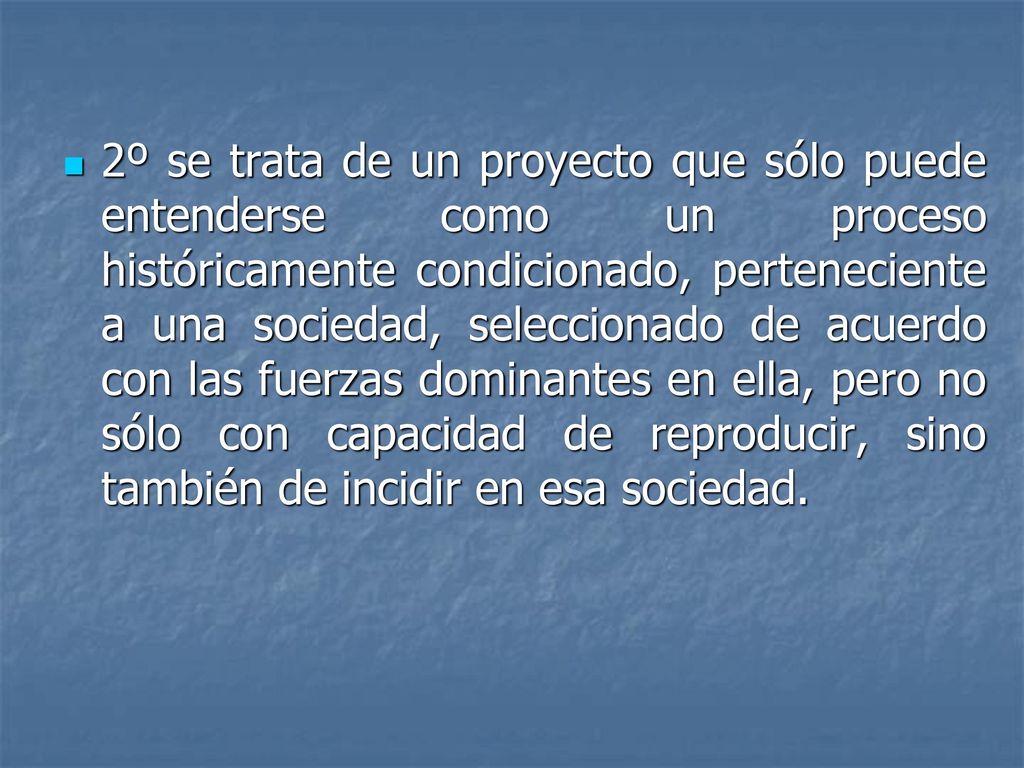 2º se trata de un proyecto que sólo puede entenderse como un proceso históricamente condicionado, perteneciente a una sociedad, seleccionado de acuerdo con las fuerzas dominantes en ella, pero no sólo con capacidad de reproducir, sino también de incidir en esa sociedad.