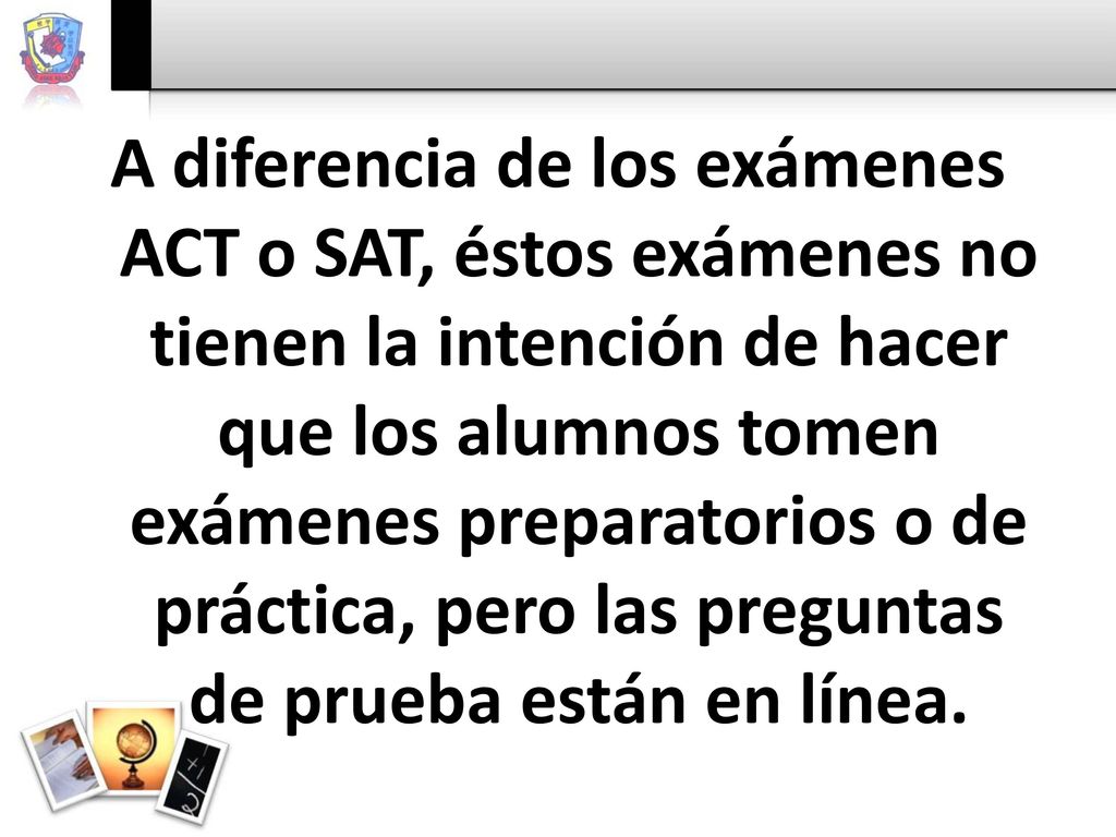 A diferencia de los exámenes ACT o SAT, éstos exámenes no tienen la intención de hacer que los alumnos tomen exámenes preparatorios o de práctica, pero las preguntas de prueba están en línea.