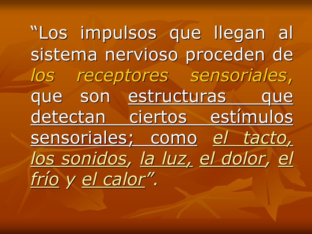 Los impulsos que llegan al sistema nervioso proceden de los receptores sensoriales, que son estructuras que detectan ciertos estímulos sensoriales; como el tacto, los sonidos, la luz, el dolor, el frío y el calor .