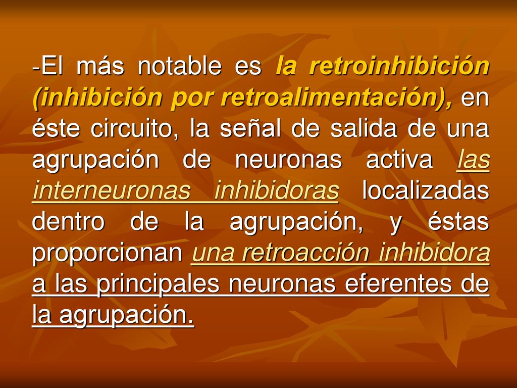 -El más notable es la retroinhibición (inhibición por retroalimentación), en éste circuito, la señal de salida de una agrupación de neuronas activa las interneuronas inhibidoras localizadas dentro de la agrupación, y éstas proporcionan una retroacción inhibidora a las principales neuronas eferentes de la agrupación.