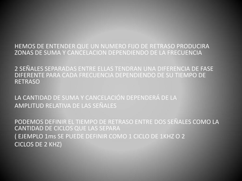 HEMOS DE ENTENDER QUE UN NUMERO FIJO DE RETRASO PRODUCIRA ZONAS DE SUMA Y CANCELACION DEPENDIENDO DE LA FRECUENCIA 2 SEÑALES SEPARADAS ENTRE ELLAS TENDRAN UNA DIFERENCIA DE FASE DIFERENTE PARA CADA FRECUENCIA DEPENDIENDO DE SU TIEMPO DE RETRASO LA CANTIDAD DE SUMA Y CANCELACIÓN DEPENDERÁ DE LA AMPLITUD RELATIVA DE LAS SEÑALES PODEMOS DEFINIR EL TIEMPO DE RETRASO ENTRE DOS SEÑALES COMO LA CANTIDAD DE CICLOS QUE LAS SEPARA ( EJEMPLO 1ms SE PUEDE DEFINIR COMO 1 CICLO DE 1KHZ O 2 CICLOS DE 2 KHZ)