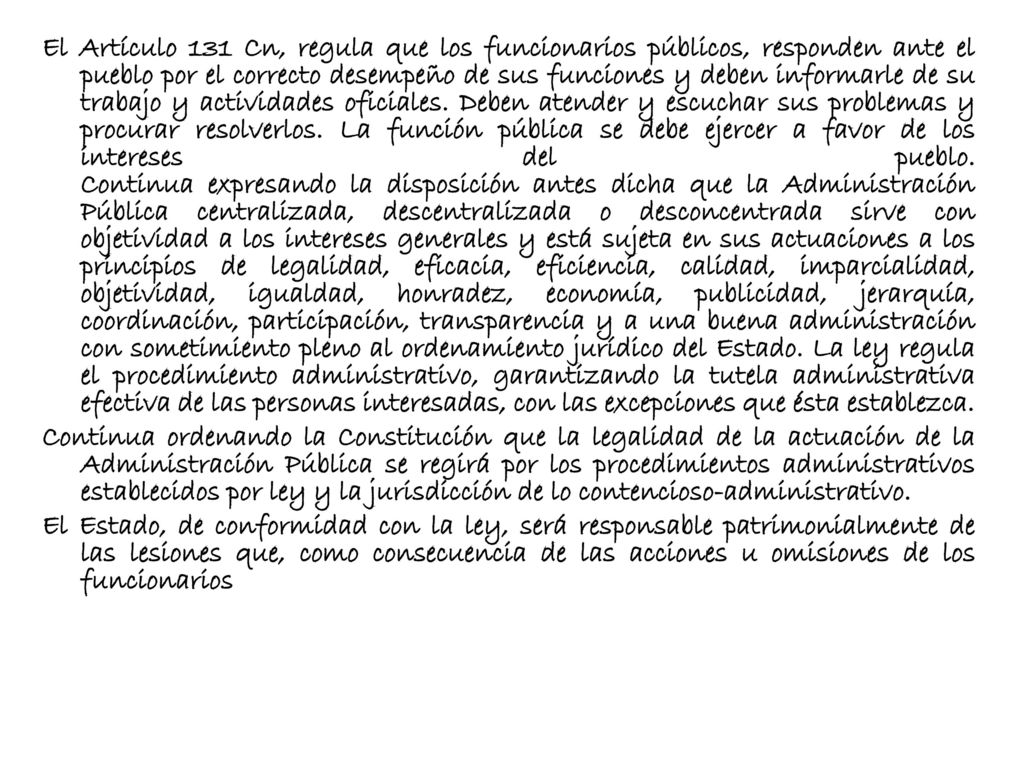El Artículo 131 Cn, regula que los funcionarios públicos, responden ante el pueblo por el correcto desempeño de sus funciones y deben informarle de su trabajo y actividades oficiales.