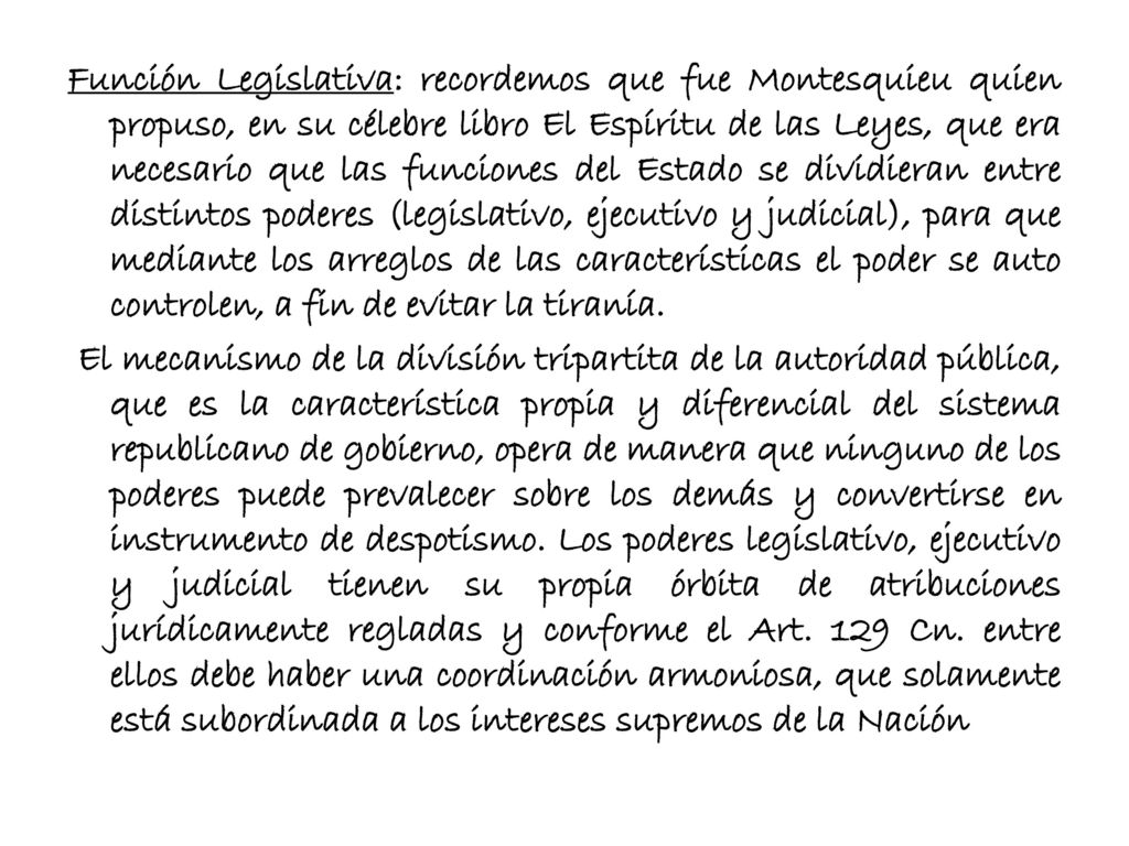 Función Legislativa: recordemos que fue Montesquieu quien propuso, en su célebre libro El Espíritu de las Leyes, que era necesario que las funciones del Estado se dividieran entre distintos poderes (legislativo, ejecutivo y judicial), para que mediante los arreglos de las características el poder se auto controlen, a fin de evitar la tiranía.