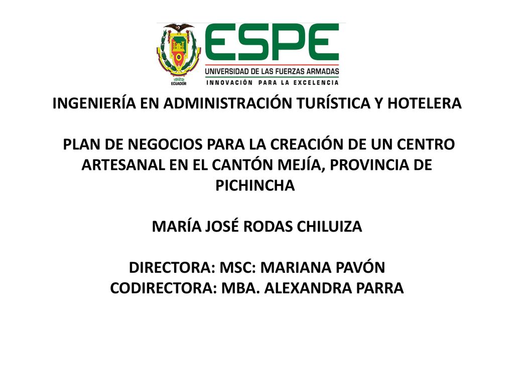 INGENIERÍA EN ADMINISTRACIÓN TURÍSTICA Y HOTELERA PLAN DE NEGOCIOS PARA LA CREACIÓN DE UN CENTRO ARTESANAL EN EL CANTÓN MEJÍA, PROVINCIA DE PICHINCHA MARÍA JOSÉ RODAS CHILUIZA DIRECTORA: MSC: MARIANA PAVÓN CODIRECTORA: MBA.