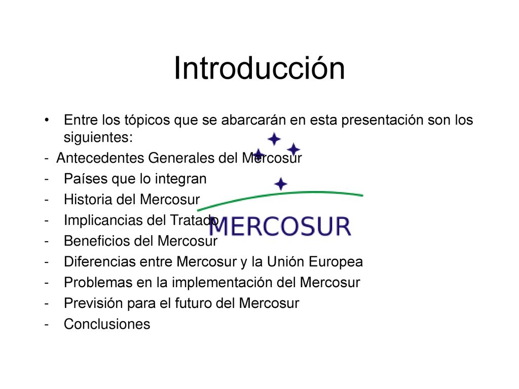 Introducción Entre los tópicos que se abarcarán en esta presentación son los siguientes: - Antecedentes Generales del Mercosur.