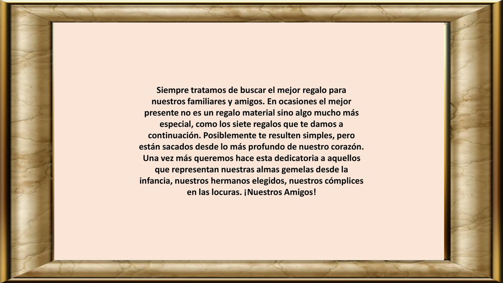 Siempre tratamos de buscar el mejor regalo para nuestros familiares y amigos. En ocasiones el mejor presente no es un regalo material sino algo mucho más especial, como los siete regalos que te damos a continuación. Posiblemente te resulten simples, pero están sacados desde lo más profundo de nuestro corazón.