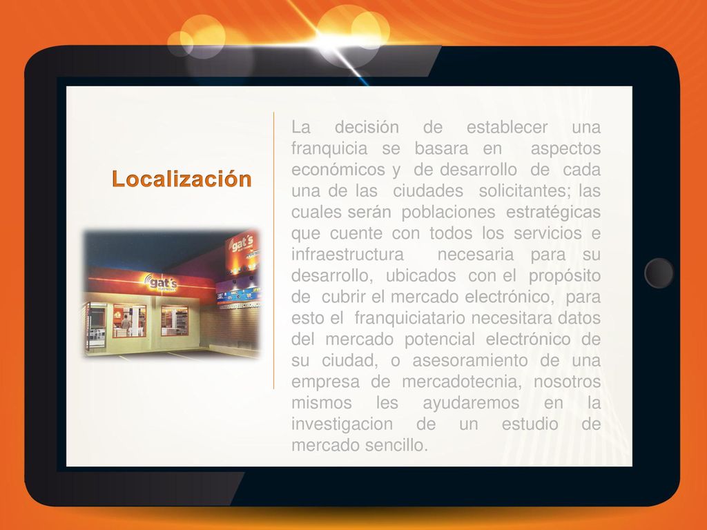 La decisión de establecer una franquicia se basara en aspectos económicos y de desarrollo de cada una de las ciudades solicitantes; las cuales serán poblaciones estratégicas que cuente con todos los servicios e infraestructura necesaria para su desarrollo, ubicados con el propósito de cubrir el mercado electrónico, para esto el franquiciatario necesitara datos del mercado potencial electrónico de su ciudad, o asesoramiento de una empresa de mercadotecnia, nosotros mismos les ayudaremos en la investigacion de un estudio de mercado sencillo.