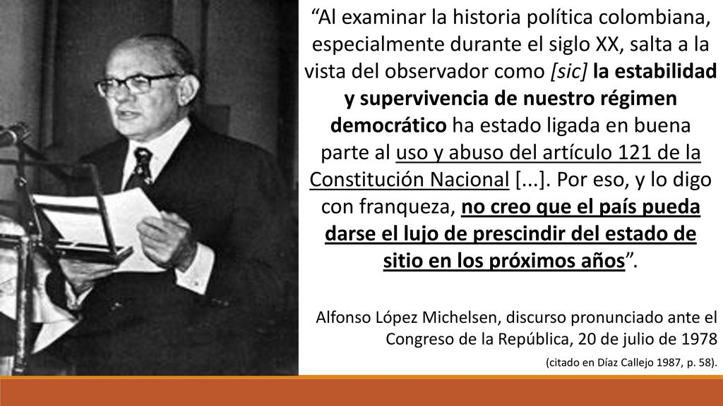Al examinar la historia política colombiana, especialmente durante el siglo XX, salta a la vista del observador como [sic] la estabilidad y supervivencia de nuestro régimen democrático ha estado ligada en buena parte al uso y abuso del artículo 121 de la Constitución Nacional [...]. Por eso, y lo digo con franqueza, no creo que el país pueda darse el lujo de prescindir del estado de sitio en los próximos años .