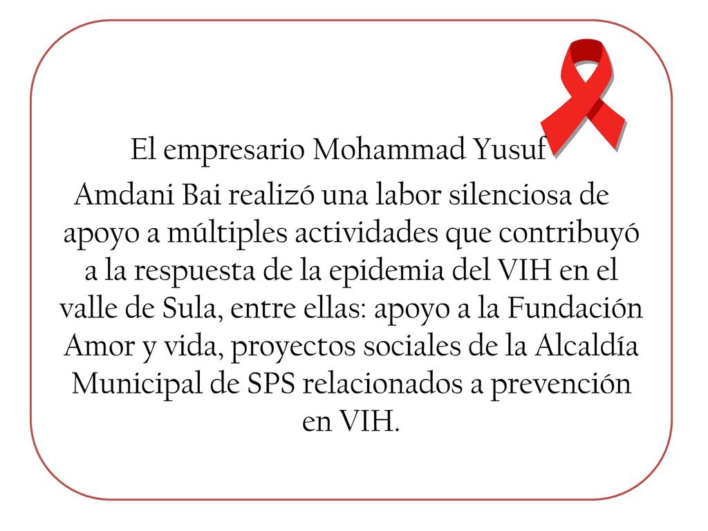 El empresario Mohammad Yusuf Amdani Bai realizó una labor silenciosa de apoyo a múltiples actividades que contribuyó a la respuesta de la epidemia del VIH en el valle de Sula, entre ellas: apoyo a la Fundación Amor y vida, proyectos sociales de la Alcaldía Municipal de SPS relacionados a prevención en VIH.