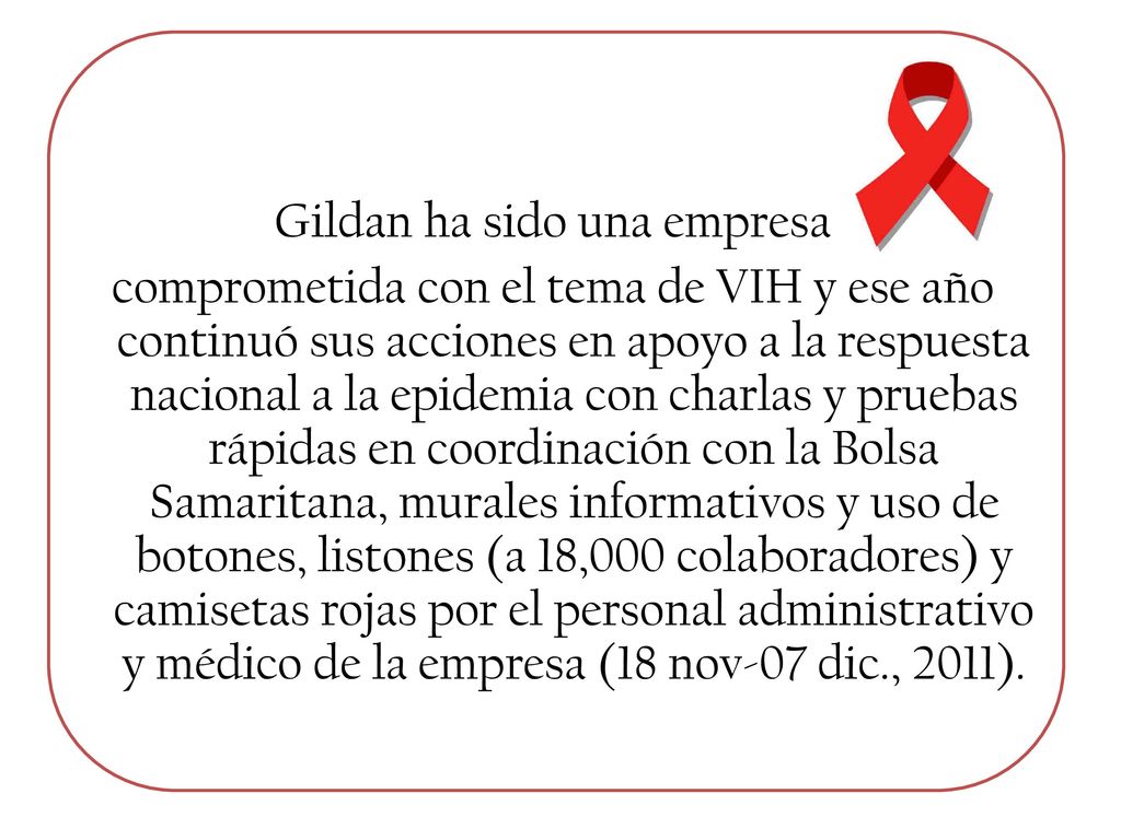 Gildan ha sido una empresa comprometida con el tema de VIH y ese año continuó sus acciones en apoyo a la respuesta nacional a la epidemia con charlas y pruebas rápidas en coordinación con la Bolsa Samaritana, murales informativos y uso de botones, listones (a 18,000 colaboradores) y camisetas rojas por el personal administrativo y médico de la empresa (18 nov-07 dic., 2011).