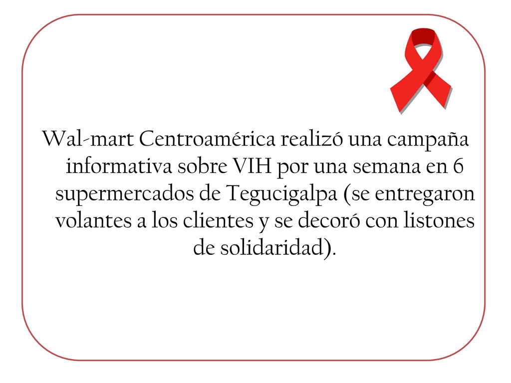 Wal-mart Centroamérica realizó una campaña informativa sobre VIH por una semana en 6 supermercados de Tegucigalpa (se entregaron volantes a los clientes y se decoró con listones de solidaridad).