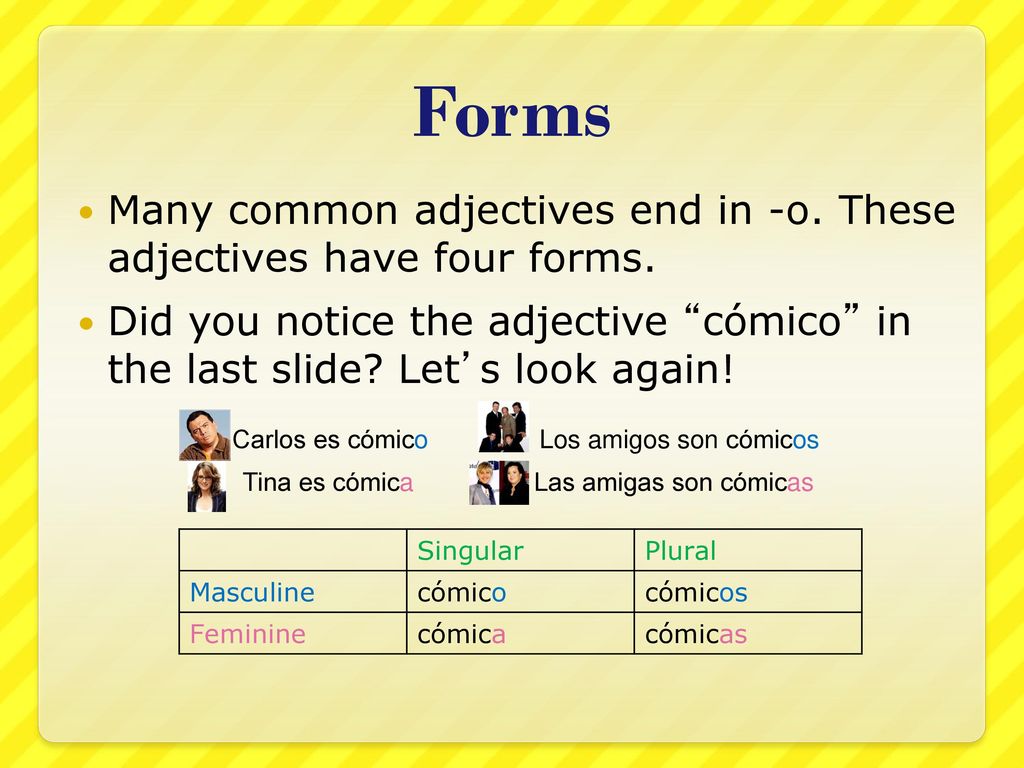 Forms Many common adjectives end in -o. These adjectives have four forms. Did you notice the adjective cómico in the last slide Let’s look again!