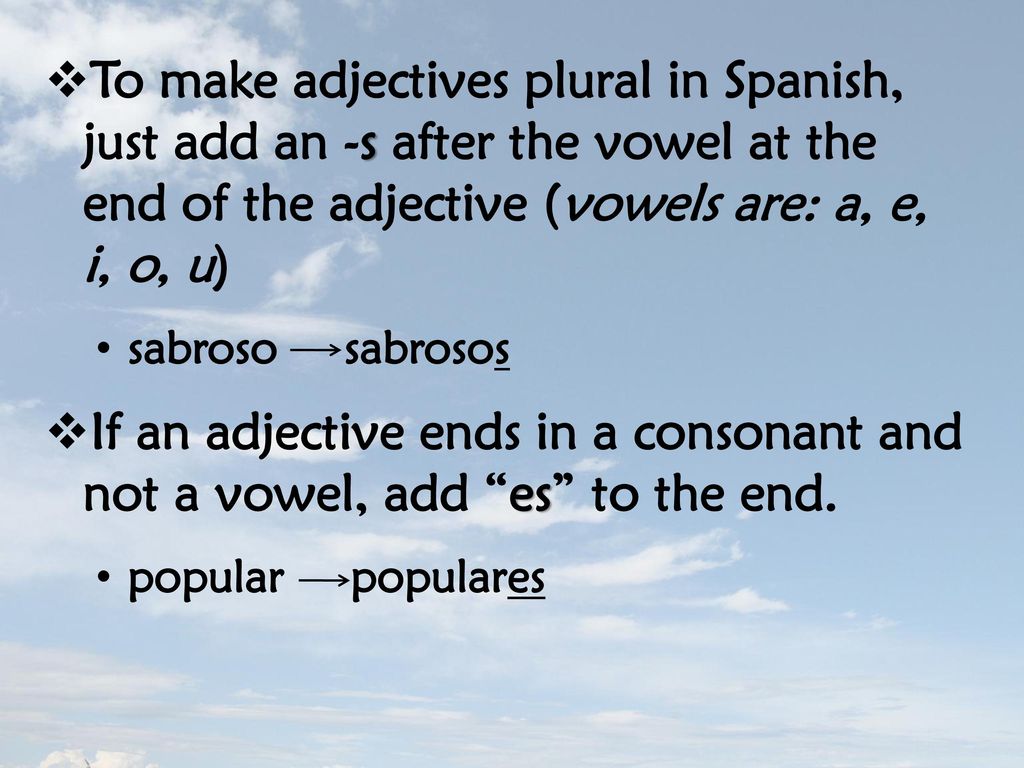 To make adjectives plural in Spanish, just add an -s after the vowel at the end of the adjective (vowels are: a, e, i, o, u)