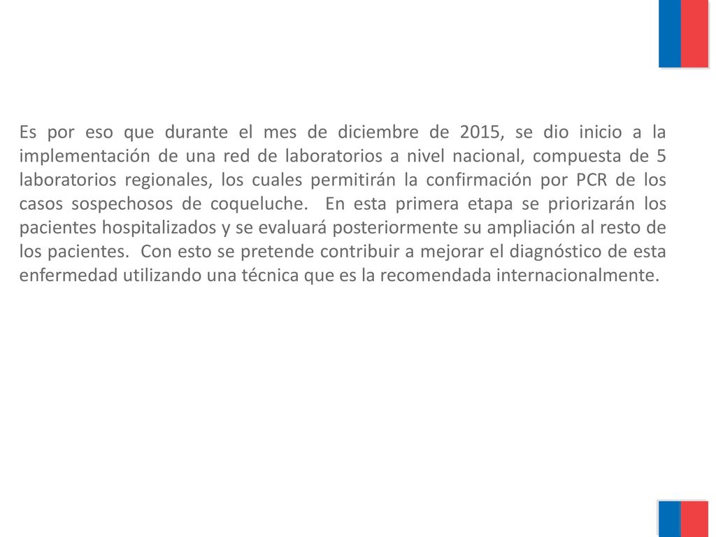 Es por eso que durante el mes de diciembre de 2015, se dio inicio a la implementación de una red de laboratorios a nivel nacional, compuesta de 5 laboratorios regionales, los cuales permitirán la confirmación por PCR de los casos sospechosos de coqueluche.