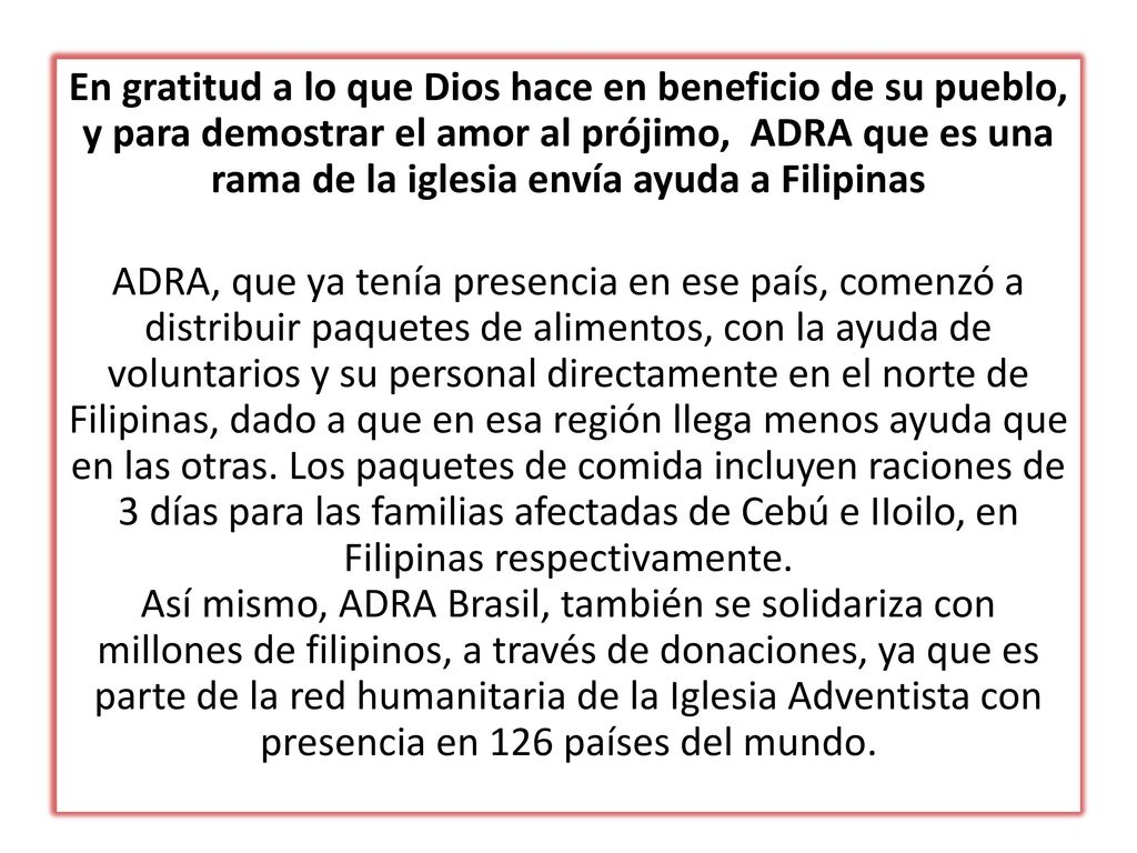 En gratitud a lo que Dios hace en beneficio de su pueblo, y para demostrar el amor al prójimo, ADRA que es una rama de la iglesia envía ayuda a Filipinas ADRA, que ya tenía presencia en ese país, comenzó a distribuir paquetes de alimentos, con la ayuda de voluntarios y su personal directamente en el norte de Filipinas, dado a que en esa región llega menos ayuda que en las otras.