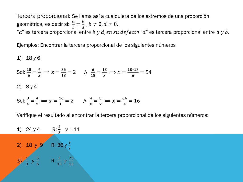 Tercera proporcional: Se llama así a cualquiera de los extremos de una proporción geométrica, es decir si: 𝑎 𝑏 = 𝑏 𝑑 , 𝑏≠0, 𝑑≠0.