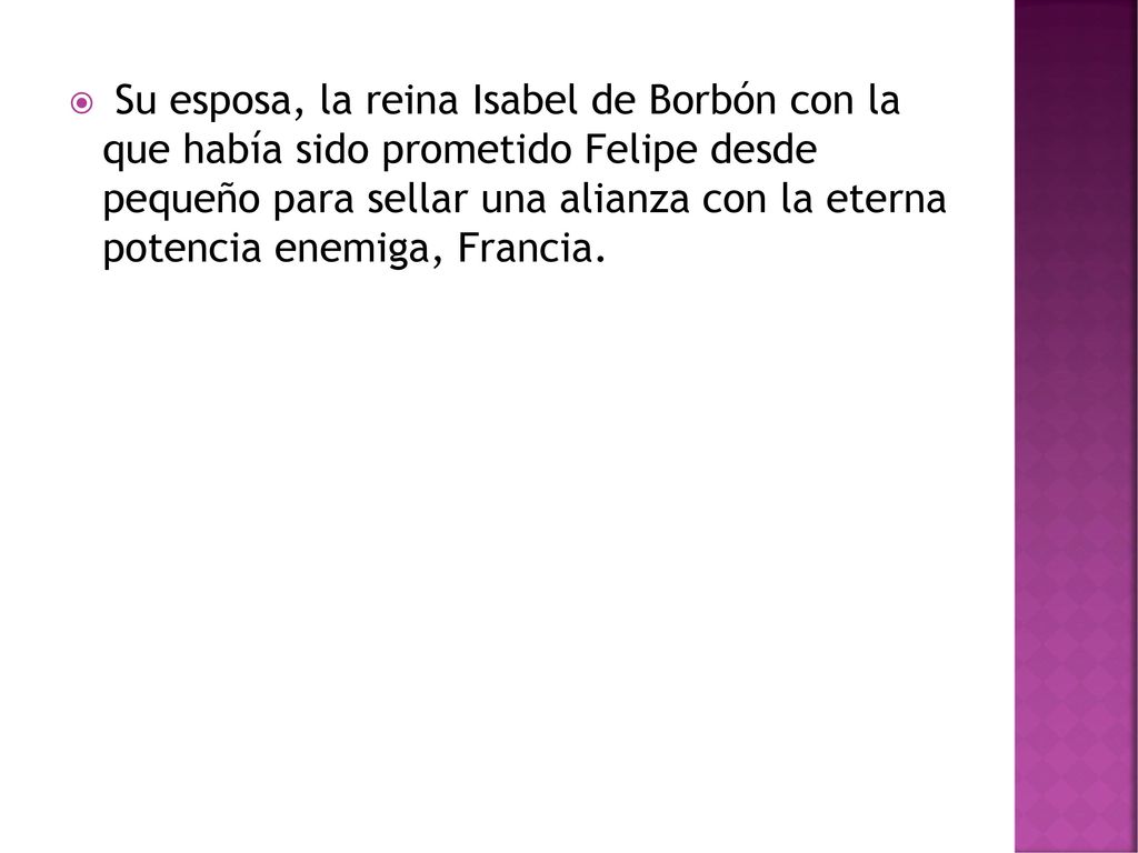 Su esposa, la reina Isabel de Borbón con la que había sido prometido Felipe desde pequeño para sellar una alianza con la eterna potencia enemiga, Francia.