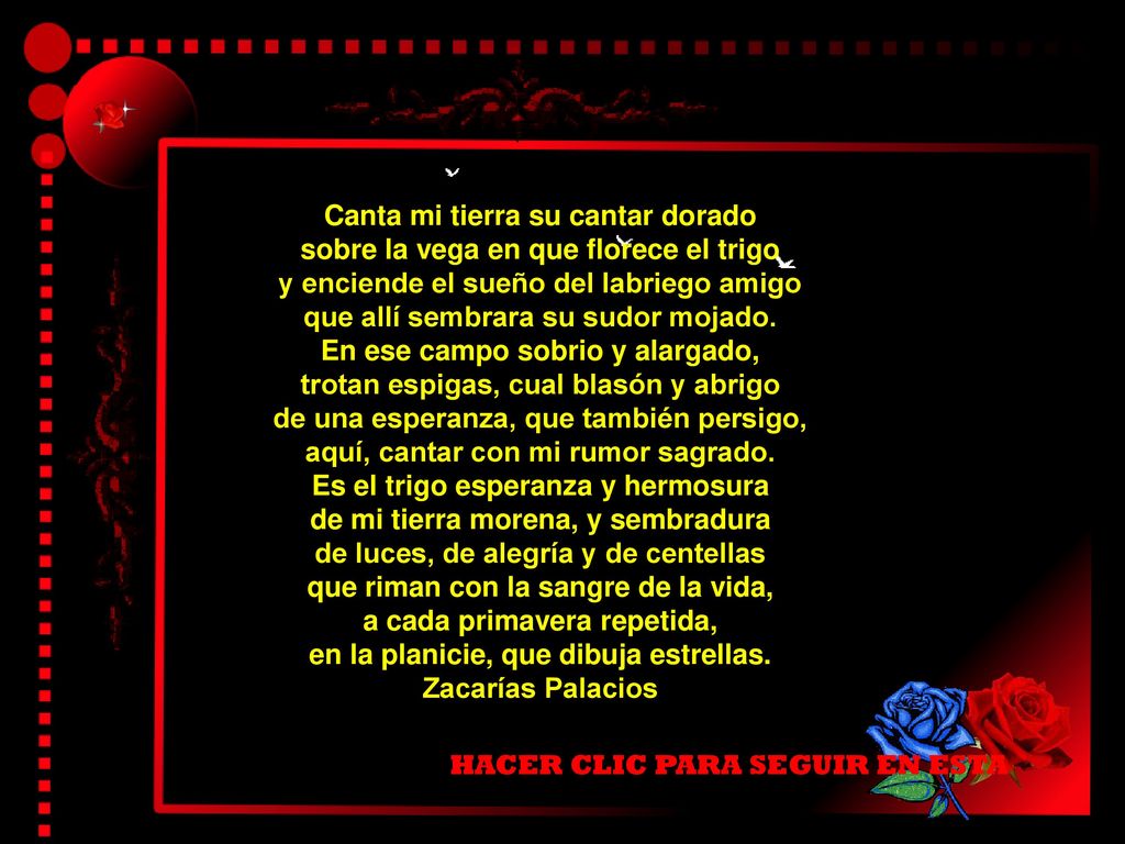 Canta mi tierra su cantar dorado sobre la vega en que florece el trigo y enciende el sueño del labriego amigo que allí sembrara su sudor mojado. En ese campo sobrio y alargado, trotan espigas, cual blasón y abrigo de una esperanza, que también persigo, aquí, cantar con mi rumor sagrado. Es el trigo esperanza y hermosura de mi tierra morena, y sembradura de luces, de alegría y de centellas que riman con la sangre de la vida, a cada primavera repetida, en la planicie, que dibuja estrellas. Zacarías Palacios