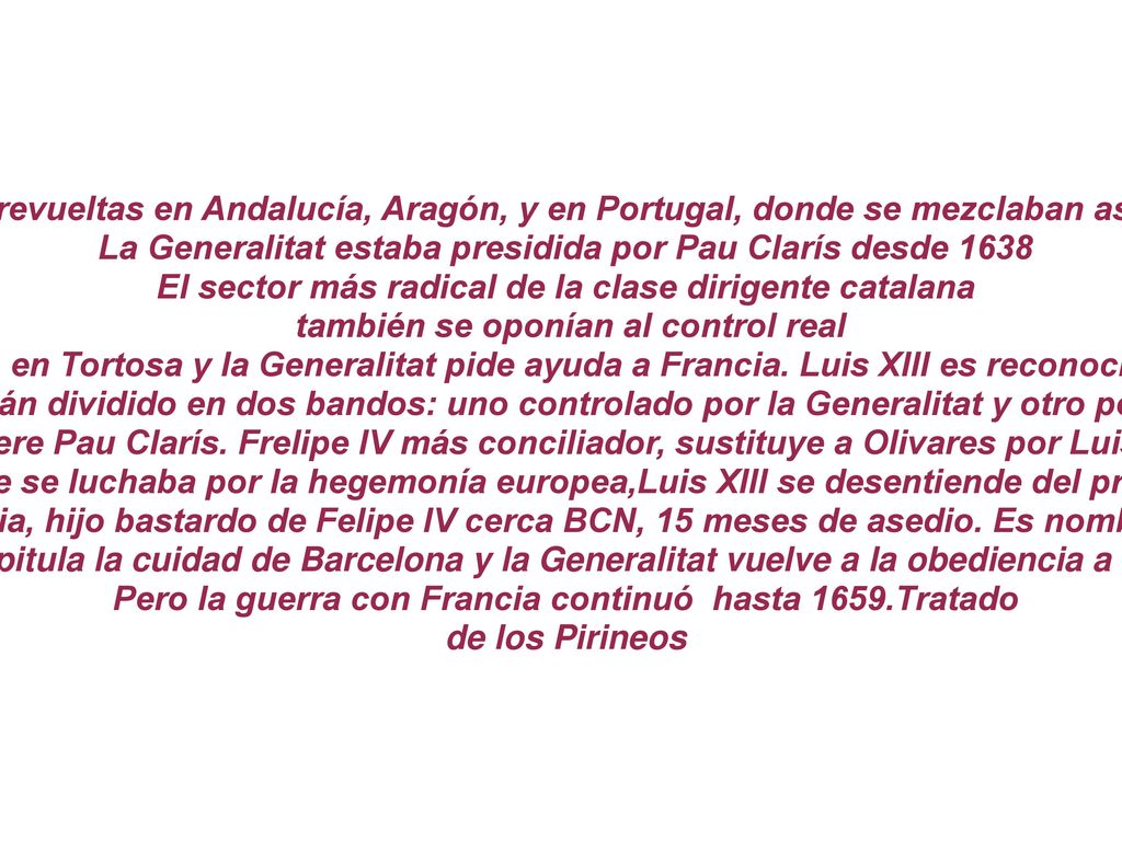 También se habían producido revueltas en Andalucía, Aragón, y en Portugal, donde se mezclaban aspectos políticos y económicos La Generalitat estaba presidida por Pau Clarís desde 1638 El sector más radical de la clase dirigente catalana también se oponían al control real Felipe IV organiza un ejército en Tortosa y la Generalitat pide ayuda a Francia. Luis XIII es reconocido como conde de Barcelona Territorio catalán dividido en dos bandos: uno controlado por la Generalitat y otro por la monarquía 1641 muere Pau Clarís. Frelipe IV más conciliador, sustituye a Olivares por Luis de Haro 1648 finaliza la Guerra de los 30 años, en la que se luchaba por la hegemonía europea,Luis XIII se desentiende del problema catalán, después de la Paz de Westfalia