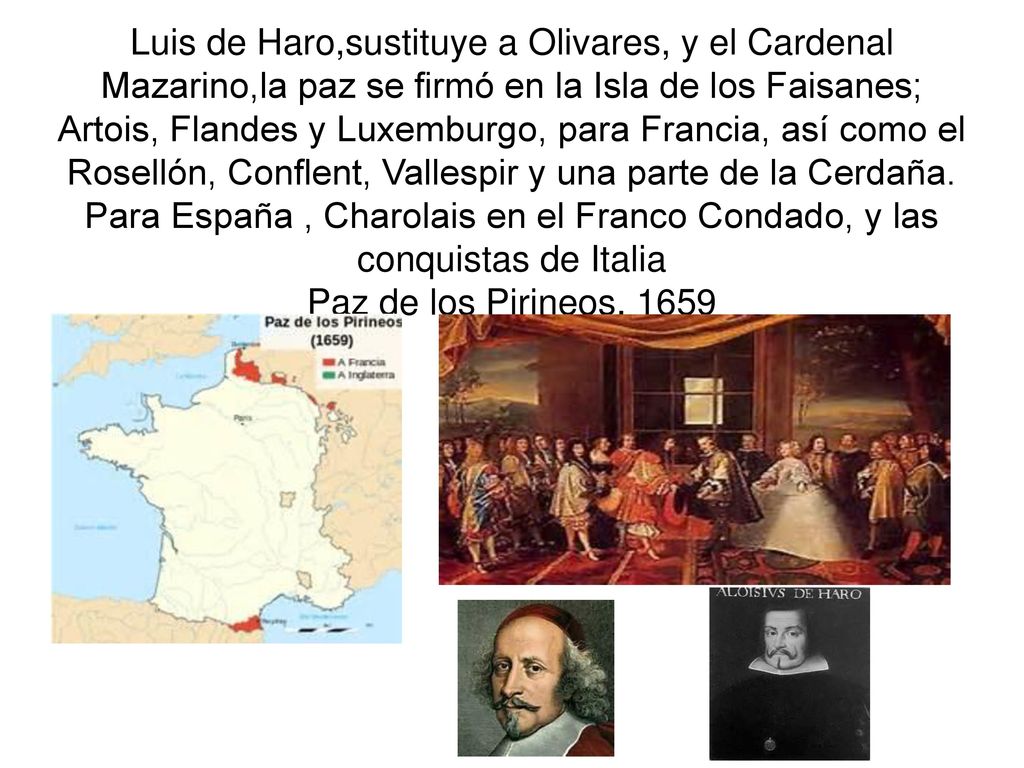 Luis de Haro,sustituye a Olivares, y el Cardenal Mazarino,la paz se firmó en la Isla de los Faisanes; Artois, Flandes y Luxemburgo, para Francia, así como el Rosellón, Conflent, Vallespir y una parte de la Cerdaña.