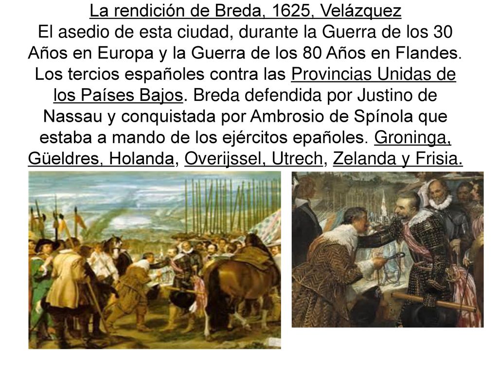 La rendición de Breda, 1625, Velázquez El asedio de esta ciudad, durante la Guerra de los 30 Años en Europa y la Guerra de los 80 Años en Flandes.