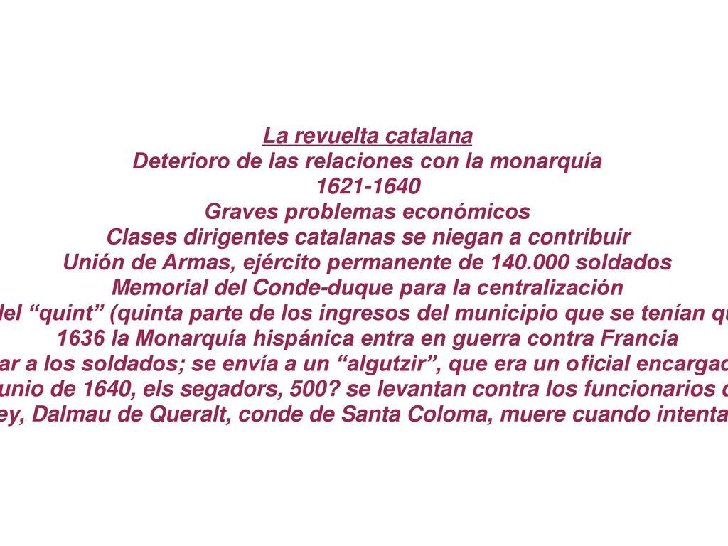 La revuelta catalana Deterioro de las relaciones con la monarquía Graves problemas económicos Clases dirigentes catalanas se niegan a contribuir Unión de Armas, ejército permanente de soldados Memorial del Conde-duque para la centralización Contribución del quint (quinta parte de los ingresos del municipio que se tenían que pagar al rey) 1636 la Monarquía hispánica entra en guerra contra Francia 1640 revuelta campesina.