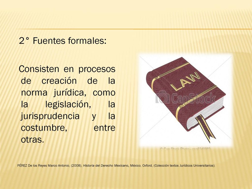 2° Fuentes formales: Consisten en procesos de creación de la norma jurídica, como la legislación, la jurisprudencia y la costumbre, entre otras.