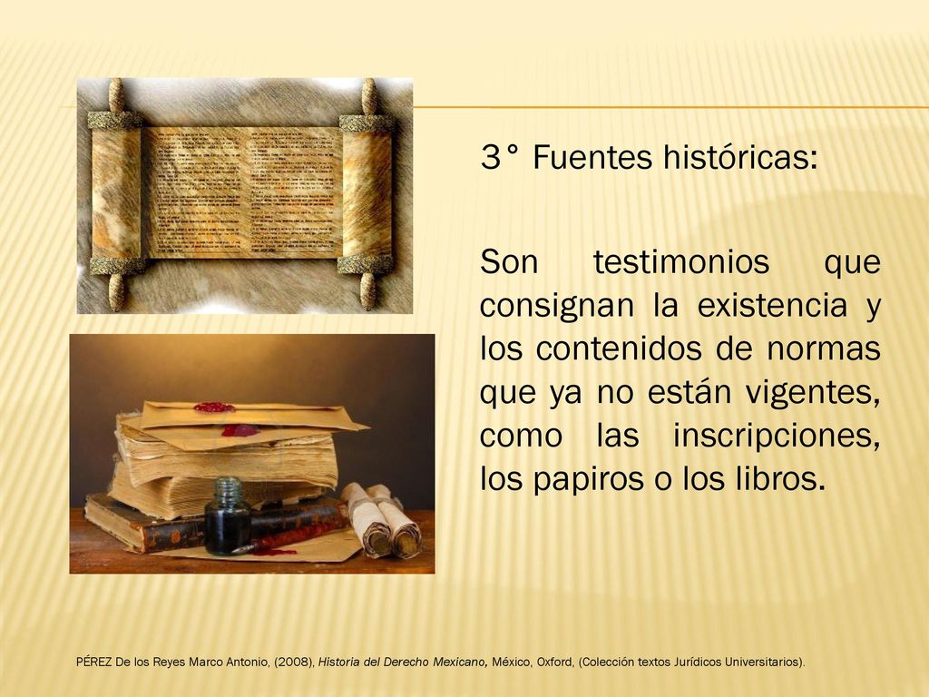 3° Fuentes históricas: Son testimonios que consignan la existencia y los contenidos de normas que ya no están vigentes, como las inscripciones, los papiros o los libros.