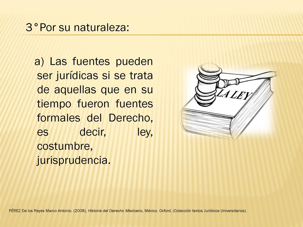 3°Por su naturaleza: a) Las fuentes pueden ser jurídicas si se trata de aquellas que en su tiempo fueron fuentes formales del Derecho, es decir, ley, costumbre, jurisprudencia.