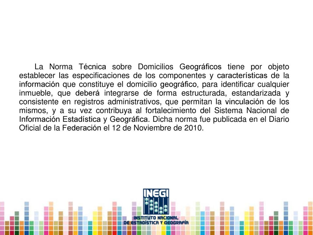 La Norma Técnica sobre Domicilios Geográficos tiene por objeto establecer las especificaciones de los componentes y características de la información que constituye el domicilio geográfico, para identificar cualquier inmueble, que deberá integrarse de forma estructurada, estandarizada y consistente en registros administrativos, que permitan la vinculación de los mismos, y a su vez contribuya al fortalecimiento del Sistema Nacional de Información Estadística y Geográfica.